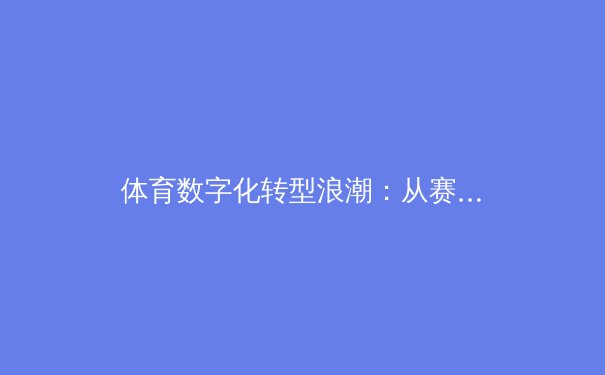体育数字化转型浪潮：从赛事直播到沉浸式体验的变革之路 - 2
