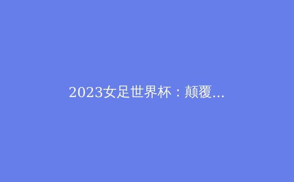 2023女足世界杯：颠覆传统格局，女子足球迈入新时代 - 4