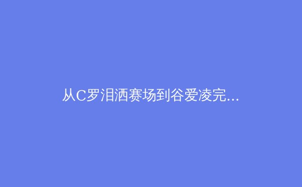 从C罗泪洒赛场到谷爱凌完美落地：现代体育中情绪表达的范式转变 - 4