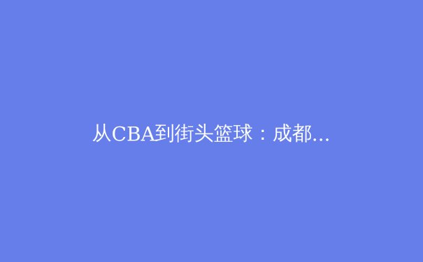 从CBA到街头篮球：成都体育文化的多元崛起与城市精神重塑 - 2