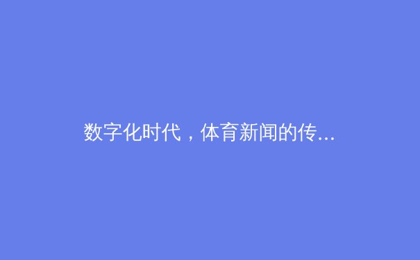 数字化时代，体育新闻的传播革命：从实时数据到沉浸式体验