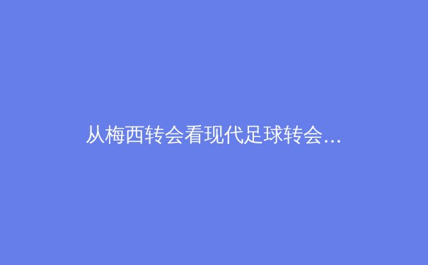 从梅西转会看现代足球转会体系的系统性变革与球迷情感经济 - 3