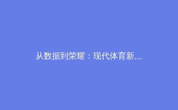 从数据到荣耀：现代体育新闻如何重塑我们的观赛与认知