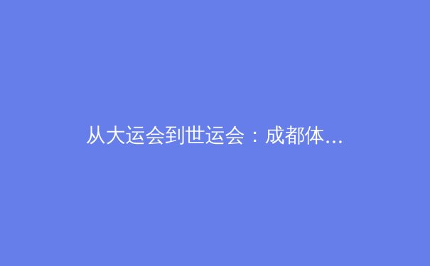 从大运会到世运会：成都体育名城的进阶之路与全球赛事新格局 - 4